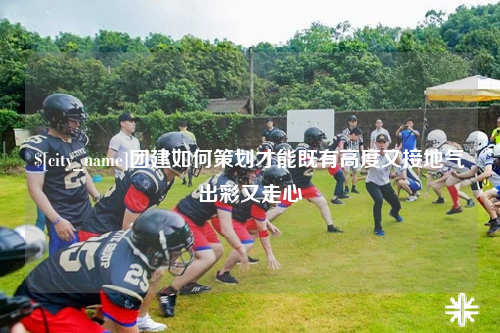 韶关团建如何策划才能既有高度又接地气出彩又走心